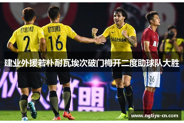 建业外援若朴耐瓦埃次破门梅开二度助球队大胜