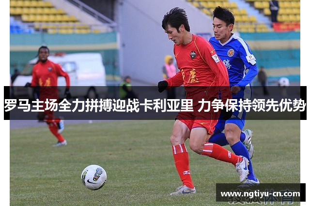 罗马主场全力拼搏迎战卡利亚里 力争保持领先优势