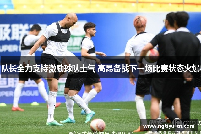 队长全力支持激励球队士气 高昂备战下一场比赛状态火爆