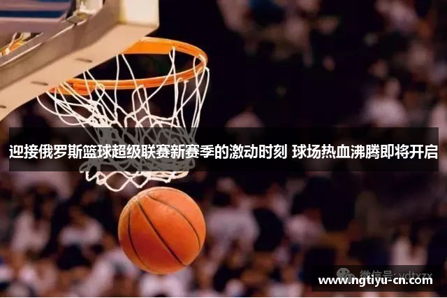 迎接俄罗斯篮球超级联赛新赛季的激动时刻 球场热血沸腾即将开启