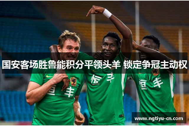 国安客场胜鲁能积分平领头羊 锁定争冠主动权
