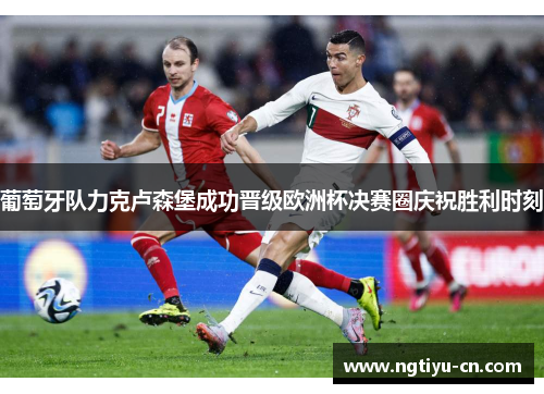葡萄牙队力克卢森堡成功晋级欧洲杯决赛圈庆祝胜利时刻