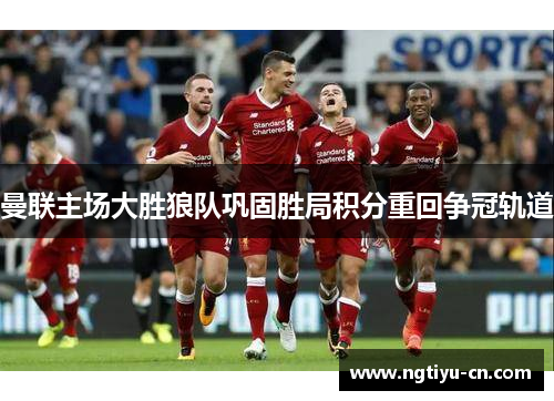 曼联主场大胜狼队巩固胜局积分重回争冠轨道