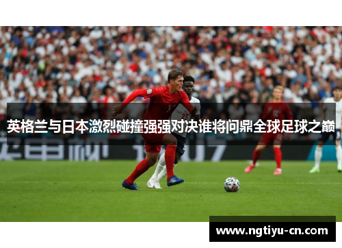 英格兰与日本激烈碰撞强强对决谁将问鼎全球足球之巅