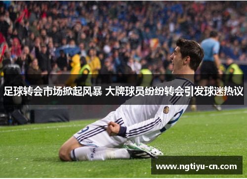 足球转会市场掀起风暴 大牌球员纷纷转会引发球迷热议