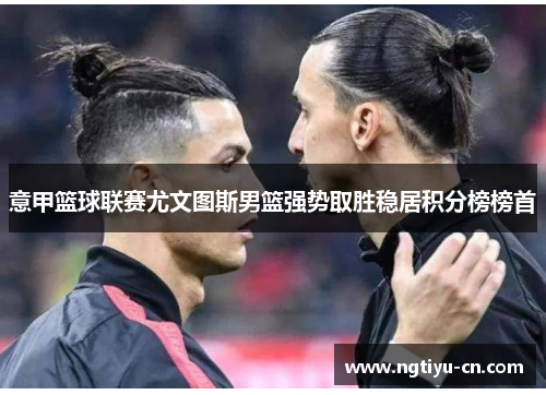 意甲篮球联赛尤文图斯男篮强势取胜稳居积分榜榜首