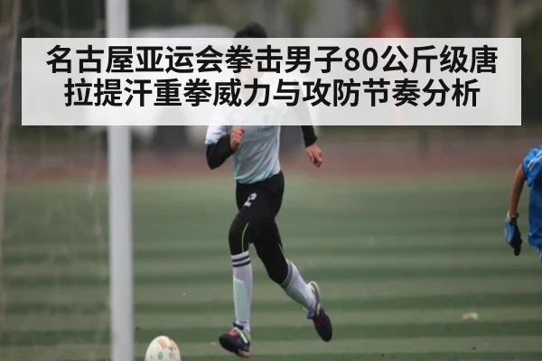 名古屋亚运会拳击男子80公斤级唐拉提汗重拳威力与攻防节奏分析